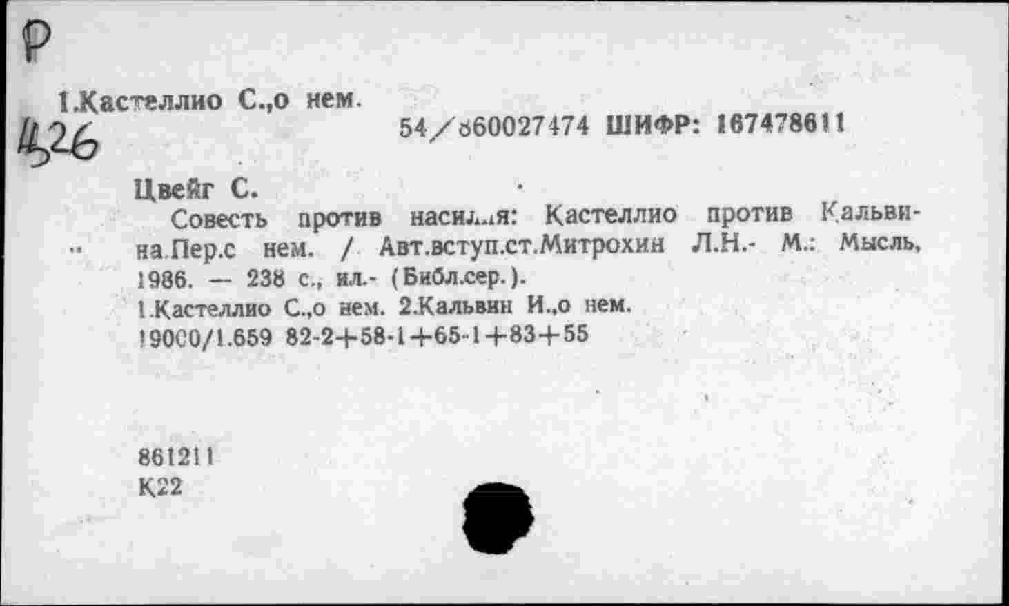 ﻿1 .Кастеллио С.,о нем.
Й,26
54/660027474 ШИФР: 167478611
Цвейг С.
Совесть против насилия: Кастеллио против Кальвина.Пер.с нем. / Авт.вступ.ст.Митрохин Л.Н.- М.: Мысль, 1986. — 238 с., ил.- (Библ.сер.).
1 .Кастеллио С.,о нем. 2.Кальвин И.,о нем.
190С0/1.659 82-2+58-1+65-1-1-83-1-55
861211
К22